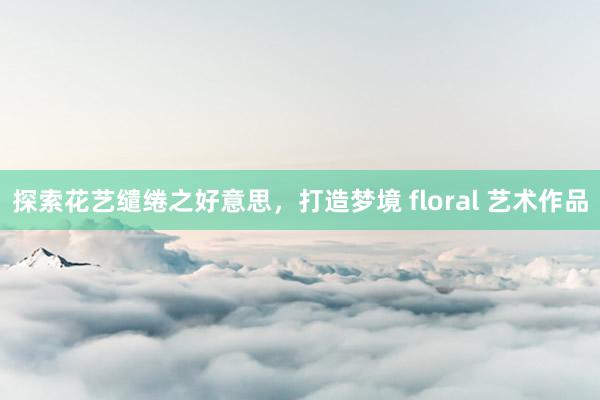 探索花艺缱绻之好意思，打造梦境 floral 艺术作品