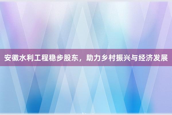 安徽水利工程稳步股东，助力乡村振兴与经济发展