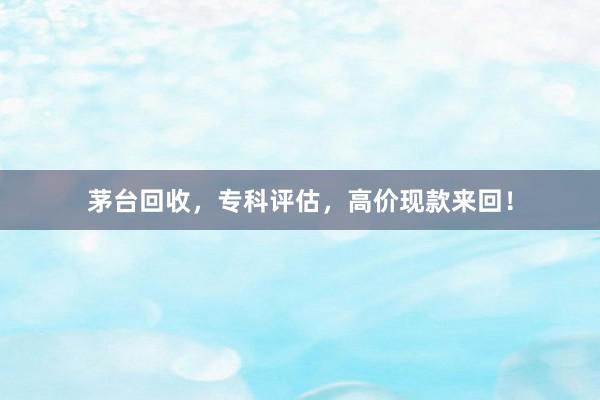茅台回收，专科评估，高价现款来回！